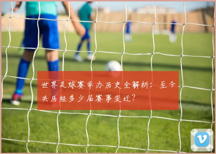 世界足球赛举办历史全解析：至今共历经多少届赛事变迁？